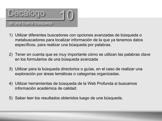 Utilizar diferentes buscadores con opciones avanzadas de búsqueda o metabuscadores para localizar información de la que ya tenemos datos específicos, para realizar una búsqueda por palabras.  Tener en cuenta que es muy importante cómo se utilizan las palabras clave en los formularios de una búsqueda avanzada  Utilizar para la búsqueda directorios o guías, en el caso de realizar una exploración por áreas temáticas o categorías organizadas.  Utilizar herramientas de búsqueda de la Web Profunda si buscamos información académica de calidad.  Saber leer los resultados obtenidos luego de una búsqueda. 