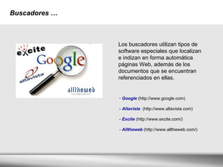 Buscadores   … Los buscadores utilizan tipos de software especiales que localizan e indizan en forma automática páginas Web, además de los documentos que se encuentran referenciados en ellas.  Google  (http://www.google.com) -  Altavista  (http://www.altavista.com) -  Excite  (http://www.excite.com/) -  Alltheweb  (http://www.alltheweb.com/) 