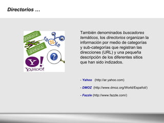 Directorios   … También denominados  buscadores temáticos , los  directorios  organizan la información por medio de categorías y sub-categorías que registran las direcciones (URL) y una pequeña descripción de los diferentes sitios que han sido indizados. -  Yahoo   (http://ar.yahoo.com)  -  DMOZ  (http://www.dmoz.org/World/Español/) -  Fazzle  (http://www.fazzle.com/)   