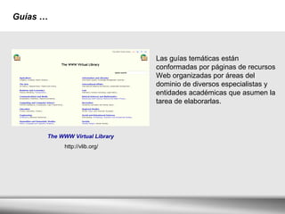 Guías   … Las guías temáticas están conformadas por páginas de recursos Web organizadas por áreas del dominio de diversos especialistas y entidades académicas que asumen la tarea de elaborarlas.  The WWW Virtual Library   http://vlib.org/ 
