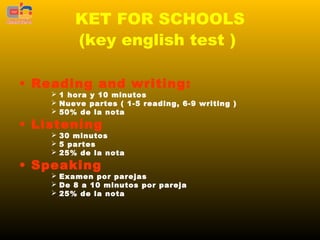 KET FOR SCHOOLS
         (key english test )

• Reading and writing:
     1 hora y 10 minutos
     Nueve partes ( 1-5 reading, 6-9 writing )
     50% de la nota

• Listening
     30 minutos
     5 partes
     25% de la nota

• Speaking
     Examen por parejas
     De 8 a 10 minutos por pareja
     25% de la nota
 