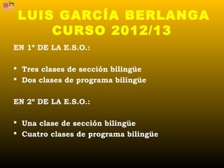 LUIS GARCÍA BERLANGA
     CURSO 2012/13
EN 1º DE LA E.S.O.:

 Tres clases de sección bilingüe
 Dos clases de programa bilingüe


EN 2º DE LA E.S.O.:

 Una clase de sección bilingüe
 Cuatro clases de programa bilingüe
 