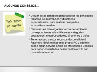 ALGUNOS CONSEJOS…
 Utilizar guías temáticas para conocer los principales
recursos de información y directorios
especializados, para realizar búsquedas
exhaustivas en ellos.
 Elaborar una lista organizada con herramientas
correspondientes a las diferentes categorías:
buscadores, metabuscadores, directorios y guías.
 Tener acceso a estos recursos desde el Menú
Favoritos (Bookmarks) en la propia PC y además,
desde algún servicio online de Marcadores Sociales
para poder consultarlos desde cualquier PC con
conexión a Internet.
 