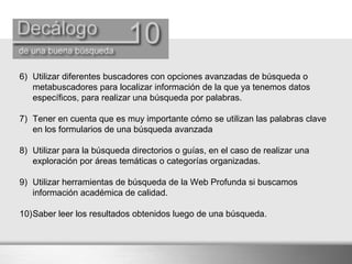 6) Utilizar diferentes buscadores con opciones avanzadas de búsqueda o
metabuscadores para localizar información de la que ya tenemos datos
específicos, para realizar una búsqueda por palabras.
7) Tener en cuenta que es muy importante cómo se utilizan las palabras clave
en los formularios de una búsqueda avanzada
8) Utilizar para la búsqueda directorios o guías, en el caso de realizar una
exploración por áreas temáticas o categorías organizadas.
9) Utilizar herramientas de búsqueda de la Web Profunda si buscamos
información académica de calidad.
10)Saber leer los resultados obtenidos luego de una búsqueda.
 
