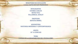 MINISTERIO DE EDUCACIÓN
C.E.B.G ALTOS DE SAN FRANCISCO
INTEGRANTES
GUERRA CARLOS
REYES YULI
VILLARREAL ASHLEY
PROFESOR
BATISTA ORMEL
ASIGNATURA
HOSTORIA MODERNA Y CONTEMPORANEA
GRUPO
10° A CIENCIAS
TEMA
CAUSAS DE LA DESAPARICION DEL FEUDALISMO
 