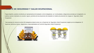 COMITÉ DE SEGURIDAD Y SALUD OCUPACIONAL
Órgano bipartito y paritario constituido por representantes del empleador y de los trabajadores, con las facultades y obliga ciones previstas por la legislación y la
práctica nacional, destinado a la consulta regular y periódica de las actuaciones del empleador en materia de prevención de riesgos en Seguridad y Salud
Ocupacional.
Todo empresa con menos de veinte (20) trabajadores deberá contar con un Supervisor de Seguridad y Salud Ocupacional, elegido por los trabajadores. El
Supervisor tendrá las mismas obligaciones y responsabilidades del Comité de Seguridad y Salud Ocupacional.
 