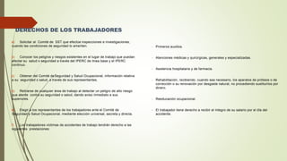 DERECHOS DE LOS TRABAJADORES
a) Solicitar al Comité de SST que efectúe inspecciones e investigaciones,
cuando las condiciones de seguridad lo ameriten.
b) Conocer los peligros y riesgos existentes en el lugar de trabajo que puedan
afectar su salud o seguridad a través del IPERC de línea base y el IPERC
continuo.
c) Obtener del Comité deSeguridad y Salud Ocupacional, información relativa
a su seguridad o salud, a través de sus representantes.
d) Retirarse de cualquier área de trabajo al detectar un peligro de alto riesgo
que atente contra su seguridad o salud, dando aviso inmediato a sus
superiores.
e) Elegir a los representantes de los trabajadores ante el Comité de
Seguridad y Salud Ocupacional, mediante elección universal, secreta y directa.
f) Los trabajadores víctimas de accidentes de trabajo tendrán derecho a las
siguientes prestaciones:
- Primeros auxilios.
- Atenciones médicas y quirúrgicas, generales y especializadas.
- Asistencia hospitalaria y de farmacia.
- Rehabilitación, recibiendo, cuando sea necesario, los aparatos de prótesis o de
corrección o su renovación por desgaste natural, no procediendo sustituirlos por
dinero.
- Reeducación ocupacional.
- El trabajador tiene derecho a recibir el íntegro de su salario por el día del
accidente.
 