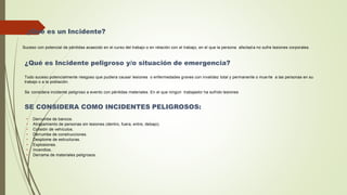 ¿Qué es un Incidente?
Suceso con potencial de pérdidas acaecido en el curso del trabajo o en relación con el trabajo, en el que la persona afectad a no sufre lesiones corporales.
¿Qué es Incidente peligroso y/o situación de emergencia?
Todo suceso potencialmente riesgoso que pudiera causar lesiones o enfermedades graves con invalidez total y permanente o mue rte a las personas en su
trabajo o a la población.
Se considera incidente peligroso a evento con pérdidas materiales. En el que ningún trabajador ha sufrido lesiones
SE CONSIDERA COMO INCIDENTES PELIGROSOS:
• Derrumbe de bancos.
• Atrapamiento de personas sin lesiones (dentro, fuera, entre, debajo).
• Colisión de vehículos.
• Derrumbe de construcciones.
• Desplome de estructuras.
• Explosiones.
• Incendios.
• Derrame de materiales peligrosos.
 