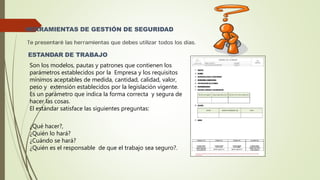 HERRAMIENTAS DE GESTIÓN DE SEGURIDAD
ESTANDAR DE TRABAJO
Son los modelos, pautas y patrones que contienen los
parámetros establecidos por la Empresa y los requisitos
mínimos aceptables de medida, cantidad, calidad, valor,
peso y extensión establecidos por la legislación vigente.
Es un parámetro que indica la forma correcta y segura de
hacer las cosas.
El estándar satisface las siguientes preguntas:
¿Qué hacer?,
¿Quién lo hará?
¿Cuándo se hará?
¿Quién es el responsable de que el trabajo sea seguro?.
 