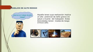 TRABAJOS DE ALTO RIESGO
Aquella tarea cuya realización implica
un alto potencial de daño grave a la
salud o muerte del trabajador. Estas
Actividades tienen niveles de riesgo
crítico o alto.
 