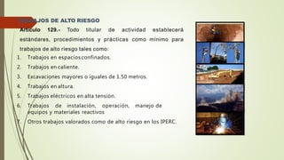 TRABAJOS DE ALTO RIESGO
Artículo 129.- Todo titular de actividad establecerá
estándares, procedimientos y prácticas como mínimo para
trabajos de alto riesgo tales como:
1. Trabajos en espacios confinados.
2. Trabajos en caliente.
3. Excavaciones mayores o iguales de 1.50 metros.
4. Trabajos en altura.
5. Trabajos eléctricos en alta tensión.
6. Trabajos de instalación, operación, manejo de
equipos y materiales reactivos
7. Otros trabajos valorados como de alto riesgo en los IPERC.
 