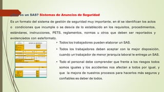 ¿Qué es un SAS? Sistemas de Anuncios de Seguridad
Es un formato del sistema de gestión de seguridad muy importante, en él se identifican los actos
o condiciones que incumple o se desvía de lo establecido en los requisitos, procedimientos,
estándares, instrucciones, PETS, reglamentos, normas u otros que deben ser reportados y
evidenciados con esteformato.
• Todos los trabajadores pueden elaborar un SAS.
• Todos los trabajadores deben aceptar con la mejor disposición,
cuando un trabajador de menor jerarquía laboral le entrega un SAS.
• Todo el personal debe comprender que frente a los riesgos todos
somos iguales y los accidentes nos afectan a todos por igual, y
que la mejora de nuestros procesos para hacerlos más seguros y
confiables es deber de todos.
 
