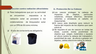 1.- Protección contra radiación ultravioleta:
 Para trabajadores que por su actividad
se encuentren expuestos a la
radiación solar se proveerá a los
colaboradores de bloqueador solar
con un FPS de 50 como mínima.
 El uso de cortaviento es obligatorio.
2.- Protección De La Cabeza:
 Los cascos protegen la cabeza de
impactos de objetos, partículas
voladoras, choque eléctrico, derrames
calientes y enredarse el cabello en
maquinarias.
 El casco esta diseñado para reducir la
fuerza del impacto de los objetos que caen
sobre el.
 Se requiere el uso de cascos en todas las
áreas, cuando exista posibilidad de
objetos que caigan, materiales o equipos
en altura (sobre la cabeza del trabajador),
posibilidad de caer de altura o golpear con
objetos, cables eléctricos sobre la cabeza.
 