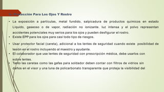 3.- Protección Para Los Ojos Y Rostro
• La exposición a partículas, metal fundido, salpicadura de productos químicos en estado
Líquido, gaseoso o de vapor, radiación no ionizante. luz intensa y el polvo representan
accidentes potenciales muy serios para los ojos y pueden desfigurar el rostro.
• Existe EPP para los ojos para casi todo tipo de riesgos.
• Usar protector facial (careta), adicional a los lentes de seguridad cuando existe posibilidad de
lesión en el rostro incluyendo al maestro y ayudante.
• EI colaborador que use lentes de seguridad con prescripción médica, debe usarlos con
sobre lentes.
• Tanto las caretas como las gafas para soldador deben contar con filtros de vidrios sin
daños en el visor y una luna de policarbonato transparente que proteja la visibilidad del
 
