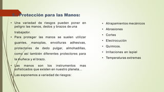 • Una variedad de riesgos pueden poner en
peligro las manos, dedos y brazos de una
trabajador.
• Para proteger las manos se suelen utilizar
guantes, manoplas, envolturas adhesivas,
protectores de dedo pulgar, almohadillas,
como así también diferentes protectores para
la muñeca y el brazo.
• Las manos son los instrumentos mas
sofisticados que existen en nuestro planeta...
• Las exponemos a variedad de riesgos:
5.- Protección para las Manos:
• Atrapamientos mecánicos
• Abrasiones
• Cortes
• Electrocución
• Químicos.
• Irritaciones en lapiel
• Temperaturas extremas
 