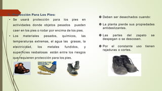 7.- Protección Para Los Pies:
• Se usará protección para los pies en
actividades donde objetos pesados pueden
caer en los pies o rodar por encima de los pies.
• Los materiales pesados, químicos, las
temperaturas extremas, el agua las grasas, la
electricidad, los metales fundidos, y
superficies resbalosas están entre los riesgos
que requieren protección para los pies.
 Deben ser desechados cuando:
 La planta pierde sus propiedades
antideslizantes.
 Las partes del zapato se
despegan o se descosen.
 Por el constante uso tienen
rajaduras o cortes.
 