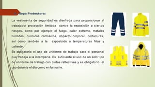 8.- Ropa Protectora:
La vestimenta de seguridad es diseñada para proporcionar al
trabajador protección limitada contra la exposición a ciertos
riesgos, como por ejemplo el fuego, calor extremo, metales
fundidos, químicos corrosivos, impacto corporal, cortaduras,
así como también a la exposición a temperaturas frías y
caliente.
Es obligatorio el uso de uniforme de trabajo para el personal
que trabaja a la intemperie. Es suficiente el uso de un solo tipo
de uniforme de trabajo con cintas reflectivas y es obligatorio el
uso durante el día como en la noche.
 