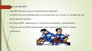 Cuidado y uso del EPP:
• Todo EPP requiere un uso y un mantenimiento adecuado.
• Los EPPs han sido diseñadas para un uso particular por lo tanto no se deben de usar
para propósitos distintos.
• No utilices EPPs defectuosos y si se detecta reemplázalo inmediatamente.
• Antes de usar los EPPs inspecciónalos para asegurarte que este en buenas
condiciones.
 