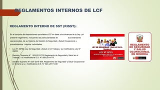 REGLAMENTOS INTERNOS DE LCF
REGLAMENTO INTERNO DE SST (RISST):
Es el conjunto de disposiciones que elabora LCF en base a los alcances de la Ley y el
presente reglamento, incluyendo las particularidades de sus estándares
operacionales, de su Sistema de Gestión de Seguridad y Salud Ocupacional y
procedimientos internos actividades.
 Ley N° 29783, Ley de Seguridad y Salud en el Trabajo y su modificatoria Ley N°
30222.
 Decreto Supremo N° 005-2012-TR,Reglamento de Seguridad y Salud en el
Trabajo y su modificatoria D.S. N° 006-2014-TR.
 Decreto Supremo N° 024–2016–EM, Reglamento de Seguridad y Salud Ocupacional
en minería y su modificatoria D.S. N° 023–2017–EM.
 