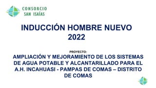 INDUCCIÓN HOMBRE NUEVO
2022
PROYECTO:
AMPLIACIÓN Y MEJORAMIENTO DE LOS SISTEMAS
DE AGUA POTABLE Y ALCANTARILLADO PARA EL
A.H. INCAHUASI - PAMPAS DE COMAS – DISTRITO
DE COMAS
 