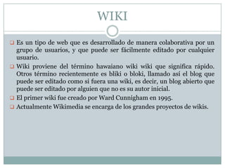 WIKI
 Es un tipo de web que es desarrollado de manera colaborativa por un
  grupo de usuarios, y que puede ser fácilmente editado por cualquier
  usuario.
 Wiki proviene del término hawaiano wiki wiki que significa rápido.
  Otros término recientemente es bliki o bloki, llamado así el blog que
  puede ser editado como si fuera una wiki, es decir, un blog abierto que
  puede ser editado por alguien que no es su autor inicial.
 El primer wiki fue creado por Ward Cunnigham en 1995.
 Actualmente Wikimedia se encarga de los grandes proyectos de wikis.
 