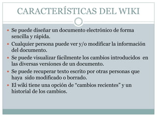 CARACTERÍSTICAS DEL WIKI

 Se puede diseñar un documento electrónico de forma
    sencilla y rápida.
   Cualquier persona puede ver y/o modificar la información
    del documento.
   Se puede visualizar fácilmente los cambios introducidos en
    las diversas versiones de un documento.
   Se puede recuperar texto escrito por otras personas que
    haya sido modificado o borrado.
   El wiki tiene una opción de “cambios recientes” y un
    historial de los cambios.
 