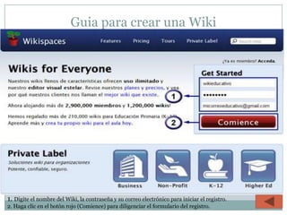 Guia para crear una Wiki




1. Digite el nombre del Wiki, la contraseña y su correo electrónico para iniciar el registro.
2. Haga clic en el botón rojo (Comience) para diligenciar el formulario del registro.
 