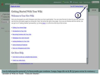 Guia para crear una Wiki




Lea la información general y la bienvenida que contiene. Luego, haga clic en la X (3) para cerrar la ventana y
acceder al Wiki en modo “Vista de Diseño”.
 