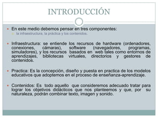 INTRODUCCIÓN

 En este medio debemos pensar en tres componentes:
     la infraestructura, la práctica y los contenidos.

 Infraestructura: se entiende los recursos de hardware (ordenadores,
  conexiones,     cámaras),    software  (navegadores,   programas,
  simuladores), y los recursos basados en web tales como entornos de
  aprendizajes, bibliotecas virtuales, directorios y gestores de
  contenidos.

 Practica: Es la concepción, diseño y puesta en practica de los modelos
  educativos que adoptemos en el proceso de enseñanza-aprendizaje.

 Contenidos: Es todo aquello que consideremos adecuado tratar para
  lograr los objetivos didácticos que nos planteemos y que, por      su
  naturaleza, podrán combinar texto, imagen y sonido.
 