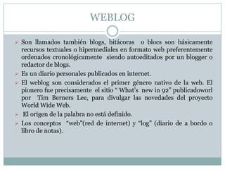 WEBLOG

 Son llamados también blogs, bitácoras        o blocs son básicamente
    recursos textuales o hipermediales en formato web preferentemente
    ordenados cronológicamente siendo autoeditados por un blogger o
    redactor de blogs.
   Es un diario personales publicados en internet.
   El weblog son considerados el primer género nativo de la web. El
    pionero fue precisamente el sitio “ What’s new in 92” publicadoworl
    por Tim Berners Lee, para divulgar las novedades del proyecto
    World Wide Web.
    El origen de la palabra no está definido.
   Los conceptos “web”(red de internet) y “log” (diario de a bordo o
    libro de notas).
 