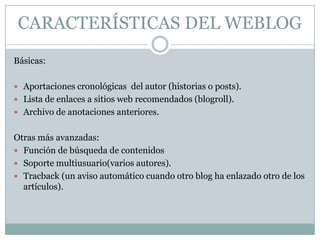 CARACTERÍSTICAS DEL WEBLOG
Básicas:

 Aportaciones cronológicas del autor (historias o posts).
 Lista de enlaces a sitios web recomendados (blogroll).
 Archivo de anotaciones anteriores.


Otras más avanzadas:
 Función de búsqueda de contenidos
 Soporte multiusuario(varios autores).
 Tracback (un aviso automático cuando otro blog ha enlazado otro de los
  artículos).
 