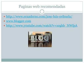 Paginas web recomendadas

 http://www.ecuaderno.com/jose-luis-orihuela/
 www.blogger.com
 http://www.youtube.com/watch?v=xeghb_NWfpA
 