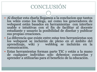 CONCLUSIÓN
 Al diseñar esta charla llegamos a la conclucion que tantos
  los wikis como los blogs, así como los generadores de
  webquest están basados en herramientas con interface
  usable e intuitivas con el fin de facilitar al docente
  estudiante y usuario la posibilidad de diseñar y publicar
  sus propias creaciones.
 La diferencia que existe entre estas tres herramientas son
  los webquest se incluirán de pleno en el ámbito del
  aprendizaje, wiki y       webblog se incluirán en la
  comunicación.
 Estas herramientas forman parte TIC y están a la mano
  de cualquier individuo solo debemos conocerlas y
  aprender a utilizarlas para el beneficio de la educación.
 