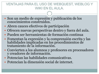 VENTAJAS PARA EL USO DE WEBQUEST, WEBLOG Y
                  WIKI EN EL AULA.

 Son un medio de expresión y publicación de los
    conocimientos construidos.
   Abren cauces efectivos de participación
   Ofrecen nuevas perspectivas dentro y fuera del aula.
   Pueden ser herramientas de formación continua
   Fomentan la expresión y la comprensión escrita y las
    habilidades implicadas en los procedimientos de
    tratamiento de la información.
   Convierten a los alumnos y profesores en procesadores
    y creadores de información.
   Potencian las habilidades comunicativas.
   Potencian la dimensión social de internet.
 