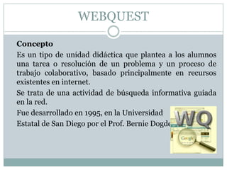 WEBQUEST

Concepto
Es un tipo de unidad didáctica que plantea a los alumnos
una tarea o resolución de un problema y un proceso de
trabajo colaborativo, basado principalmente en recursos
existentes en internet.
Se trata de una actividad de búsqueda informativa guiada
en la red.
Fue desarrollado en 1995, en la Universidad
Estatal de San Diego por el Prof. Bernie Dogde
 