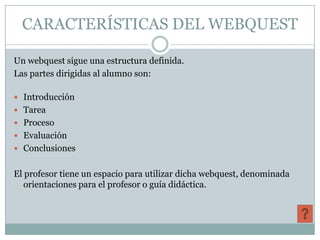 CARACTERÍSTICAS DEL WEBQUEST

Un webquest sigue una estructura definida.
Las partes dirigidas al alumno son:

 Introducción
 Tarea
 Proceso
 Evaluación
 Conclusiones


El profesor tiene un espacio para utilizar dicha webquest, denominada
   orientaciones para el profesor o guía didáctica.
 