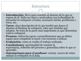 Estructura

 Introducción: Sirve para orientar al alumno de lo que se
    espera de él. Debe ser clara y motivadora con la finalidad de
    presentar la webquest: el tema, escenario inicial, problemas o
    retos, etc.
   Tarea: clara descripción de lo que tendrá que hacer el
    alumno al finalizar la webquest, roles que tendrán que
    adoptar. Se trata de la parte mas importante ya que determina
    toda la webquest.
   Proceso: indica los pasos o procedimientos que se deben
    seguir para completar la tarea y los recursos a utilizar.
   Evaluación: como se evalúa el trabajo realizado.
   Conclusiones: oportunidad de resumir la
    experiencia, reflexión del proceso y generaliza sobre lo que se
    aprendió.
   Orientaciones para el profesor: orienta acerca de cómo
    utilizar la webquest en el aula.
 