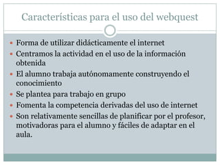 Características para el uso del webquest

 Forma de utilizar didácticamente el internet
 Centramos la actividad en el uso de la información
    obtenida
   El alumno trabaja autónomamente construyendo el
    conocimiento
   Se plantea para trabajo en grupo
   Fomenta la competencia derivadas del uso de internet
   Son relativamente sencillas de planificar por el profesor,
    motivadoras para el alumno y fáciles de adaptar en el
    aula.
 