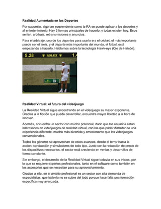 Realidad Aumentada en los Deportes
Por supuesto, algo tan sorprendente como la RA se puede aplicar a los deportes y
al entretenimiento. Hay 3 formas principales de hacerlo, y todas existen hoy. Esos
serían: arbitraje, retransmisiones y anuncios.
Para el arbitraje, uno de los deportes para usarlo era el cricket, el más importante
puede ser el tenis, y el deporte más importante del mundo, el fútbol, está
empezando a hacerlo. Hablamos sobre la tecnología Hawk-eye (Ojo de Halcón).
Realidad Virtual: el futuro del videojuego
La Realidad Virtual sigue encontrando en el videojuego su mayor exponente.
Gracias a la ficción que puede desarrollar, encuentra mayor libertad a la hora de
innovar.
Además, encuentra un sector con mucho potencial, dado que los usuarios están
interesados en videojuegos de realidad virtual, con los que poder disfrutar de una
experiencia diferente, mucho más divertida y emocionante que los videojuegos
convencionales.
Todos los géneros se aprovechan de estos avances, desde el terror hasta la
acción, conducción y simuladores de todo tipo. Junto con la reducción de precio de
los dispositivos necesarios, el sector está creciendo en ventas y desarrollos de
forma constante.
Sin embargo, el desarrollo de la Realidad Virtual sigue todavía en sus inicios, por
lo que se requiere expertos profesionales, tanto en el software como también en
los accesorios que se necesitan para su aprovechamiento.
Gracias a ello, en el ámbito profesional es un sector con alta demanda de
especialistas, que todavía no se cubre del todo porque hace falta una formación
específica muy avanzada.
 