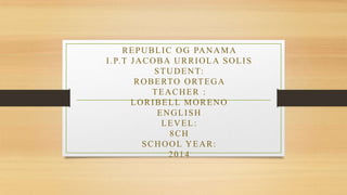 REPUBLIC OG PANAMA
I.P.T JACOBA URRIOLA SOLIS
STUDENT:
ROBERTO ORTEGA
TEACHER :
LORIBELL MORENO
ENGLISH
LEVEL:
8CH
SCHOOL YEAR:
2014
 