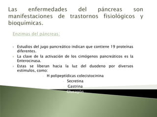 Las enfermedades del páncreas son manifestaciones de trastornos fisiológicos y bioquímicas.Enzimas del páncreas:Estudios del jugo pancreático indican que contiene 19 proteínas diferentes.La clave de la activación de los cimógenos pancreáticos es la Enterocinasa.Estas se liberan hacia la luz del duodeno por diversos estímulos, como:H polipeptídicas colecistocinina