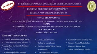 UNIVERSIDAD CATOLICA LOS ANGELES DE CHIMBOTE-ULADECH
FACULTAD DE DERECHO Y HUMANIDADES
ESCUELA PROFESIONAL DE DERECHO
TITULO DEL PROYECTO:
“PRESTACIÓN DEL SERVICIO SOCIAL UNIVERSITARIO EN ORIENTACIÓN JURÍDICAAÑO 2022.”
TEMA:
“CUIDADO DEL AMBIENTE: MANEJO DE LOS RESIDUOS SOLIDOS EN EL HOGAR”
DOCENTE TUTOR:
CHÁVEZ PÉREZ HELMER.
INTEGRANTES DEL GRUPO:
✓ Aicacha Santibáñez Joseph Rafael.
✓ Alva Fernández Marco Antonio.
✓ Amasifuén Del Castillo Xiomara
Mishel.
✓ Cacñahuaray Pablo, Santiago.
✓ Cesar Aguilar Winston.
✓ De la cruz Lama Leydi.
✓ Gutiérrez Ayllón Valero Franco.
(Coordinador)
✓ La Rosa Huamán Alexandra.
✓ Laurente Gamboa Estefany Julia.
✓ Sánchez Arhuis María Isabel.
✓ Huarcaya Salome Sara.
✓ Torres Toledo Kathya Yanhira.
 