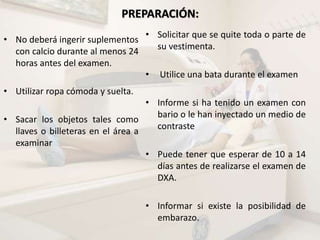 PREPARACIÓN:
• No deberá ingerir suplementos
con calcio durante al menos 24
horas antes del examen.
• Utilizar ropa cómoda y suelta.
• Sacar los objetos tales como
llaves o billeteras en el área a
examinar
• Solicitar que se quite toda o parte de
su vestimenta.
• Utilice una bata durante el examen
• Informe si ha tenido un examen con
bario o le han inyectado un medio de
contraste
• Puede tener que esperar de 10 a 14
días antes de realizarse el examen de
DXA.
• Informar si existe la posibilidad de
embarazo.
 