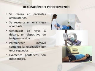 REALIZACIÓN DEL PROCEDIMIENTO
• Se realiza en pacientes
ambulatorios.
• Se recuesta en una mesa
acolchada.
• Generador de rayos X
debajo, un dispositivo de
imágenes arriba.
• Permanecer inmóvil
contenga la respiración por
unos segundos.
• Exámenes periféricos son
más simples.
 