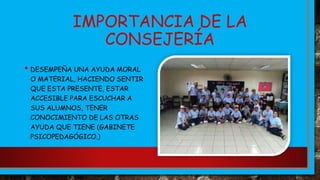 IMPORTANCIA DE LA
CONSEJERÍA
• DESEMPEÑA UNA AYUDA MORAL
O MATERIAL, HACIENDO SENTIR
QUE ESTA PRESENTE, ESTAR
ACCESIBLE PARA ESCUCHAR A
SUS ALUMNOS, TENER
CONOCIMIENTO DE LAS OTRAS
AYUDA QUE TIENE (GABINETE
PSICOPEDAGÓGICO.)
 