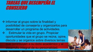 TAREAS QUE DESEMPEÑA EL
CONSEJERO
 Informar al grupo sobre la finalidad y
posibilidad de consejería y organizarlos para
desarrollar un programa de actividades.
 Estimular la vida en grupo. Propiciar
oportunidades que el grupo se reúna, opine,
discuta y se organice sobre diversos temas
que contribuyen a su éxito académico y al
desarrollo integral de su personalidad.
 