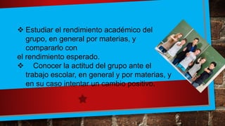  Estudiar el rendimiento académico del
grupo, en general por materias, y
compararlo con
el rendimiento esperado.
 Conocer la actitud del grupo ante el
trabajo escolar, en general y por materias, y
en su caso intentar un cambio positivo.
 