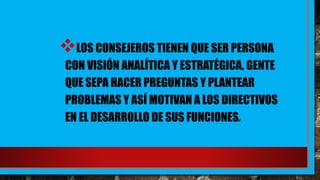 LOS CONSEJEROS TIENEN QUE SER PERSONA
CON VISIÓN ANALÍTICA Y ESTRATÉGICA, GENTE
QUE SEPA HACER PREGUNTAS Y PLANTEAR
PROBLEMAS Y ASÍ MOTIVAN A LOS DIRECTIVOS
EN EL DESARROLLO DE SUS FUNCIONES.
 