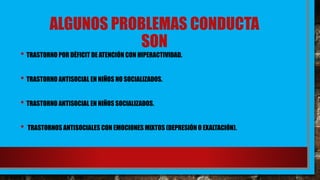 ALGUNOS PROBLEMAS CONDUCTA
SON
• TRASTORNO POR DÉFICIT DE ATENCIÓN CON HIPERACTIVIDAD.
• TRASTORNO ANTISOCIAL EN NIÑOS NO SOCIALIZADOS.
• TRASTORNO ANTISOCIAL EN NIÑOS SOCIALIZADOS.
• TRASTORNOS ANTISOCIALES CON EMOCIONES MIXTOS (DEPRESIÓN O EXALTACIÓN).
 