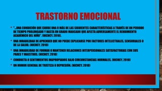 TRASTORNO EMOCIONAL
• "...UNA CONDICIÓN QUE EXHIBE UNA O MÁS DE LAS SIGUIENTES CARACTERÍSTICAS A TRAVÉS DE UN PERIODO
DE TIEMPO PROLONGADO Y HASTA UN GRADO MARCADO QUE AFECTA ADVERSAMENTE EL RENDIMIENTO
ACADÉMICO DEL NIÑO". (NICHCY. 2010).
• UNA INHABILIDAD DE APRENDER QUE NO PUEDE EXPLICARSE POR FACTORES INTELECTUALES, SENSORIALES O
DE LA SALUD. (NICHCY. 2010)
• UNA INHABILIDAD DE FORMAR O MANTENER RELACIONES INTERPERSONALES SATISFACTORIAS CON SUS
PARES Y MAESTROS. (NICHCY. 2010)
• CONDUCTA O SENTIMIENTOS INAPROPIADOS BAJO CIRCUNSTANCIAS NORMALES. (NICHCY. 2010)
• UN HUMOR GENERAL DE TRISTEZA O DEPRESIÓN. (NICHCY. 2010)
 